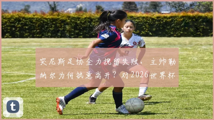 突尼斯足协全力挽留失败,主帅勒纳尔为何执意离开?对2026世界杯前景的深度影响解析