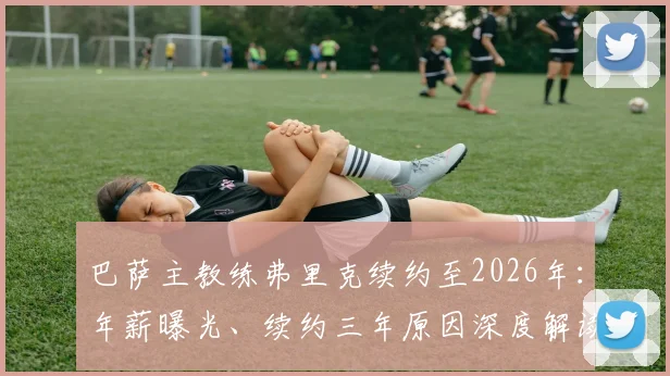 巴萨主教练弗里克续约至2026年：年薪曝光、续约三年原因深度解读及未来执教计划前瞻