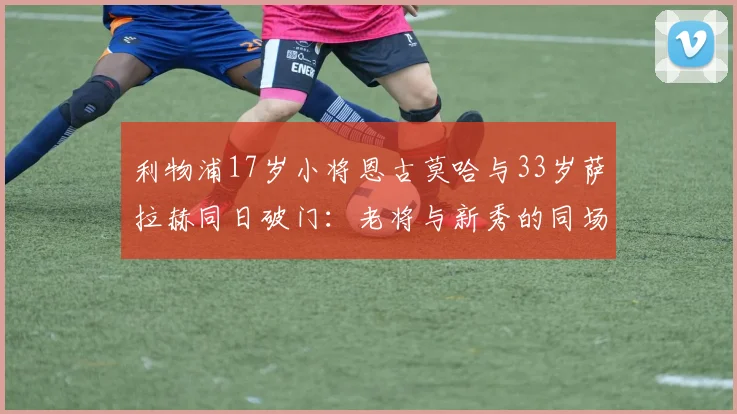 利物浦17岁小将恩古莫哈与33岁萨拉赫同日破门:老将与新秀的同场竞技对比,附年轻球员青训成长路径解析