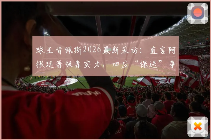 球王肯佩斯2026最新采访:直言阿根廷晋级靠实力,回应“保送”争议言论