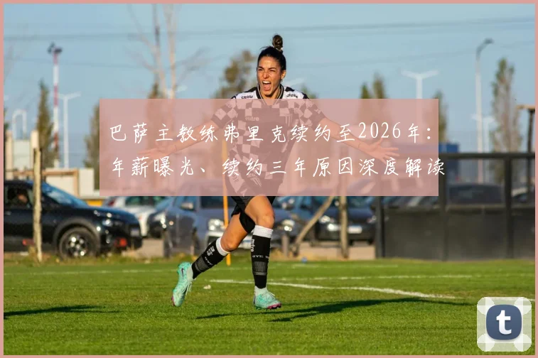巴萨主教练弗里克续约至2026年：年薪曝光、续约三年原因深度解读及未来执教计划前瞻