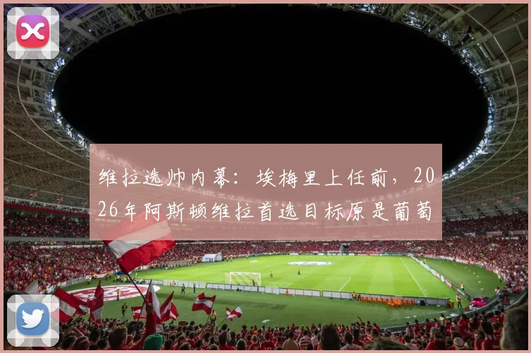 维拉选帅内幕：埃梅里上任前，2026年阿斯顿维拉首选目标原是葡萄牙体育主帅阿莫林