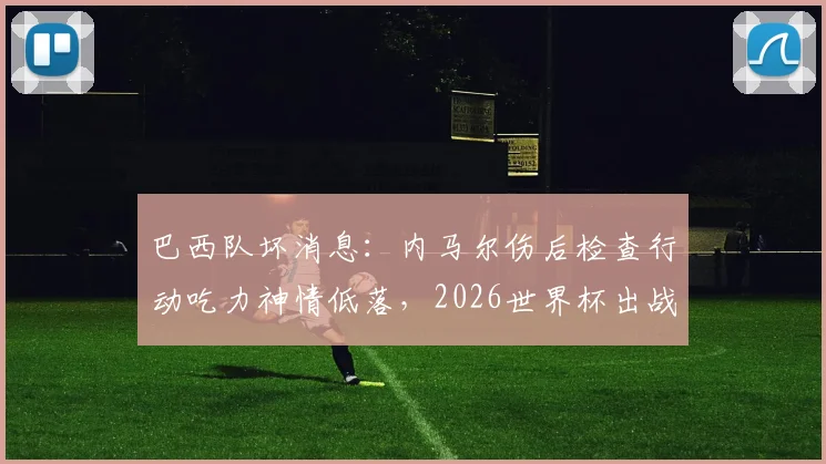 巴西队坏消息:内马尔伤后检查行动吃力神情低落,2026世界杯出战前景成疑,最新伤势解析