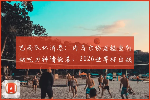 巴西队坏消息：内马尔伤后检查行动吃力神情低落，2026世界杯出战前景成疑，最新伤势解析