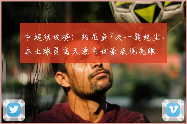 中超助攻榜：约尼查7次一骑绝尘，本土球员高天意韦世豪表现亮眼