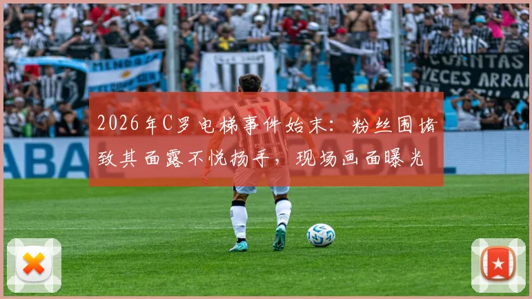 2026年C罗电梯事件始末：粉丝围堵致其面露不悦扬手，现场画面曝光引热议