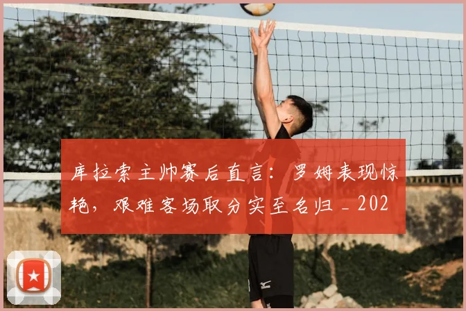 库拉索主帅赛后直言：罗姆表现惊艳，艰难客场取分实至名归 _ 2026年球队动态与球员分析