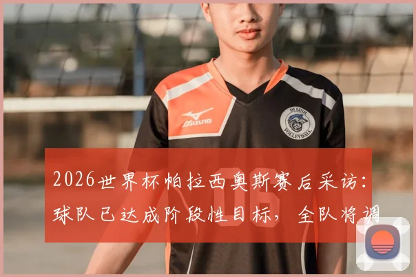 2026世界杯帕拉西奥斯赛后采访：球队已达成阶段性目标，全队将调整状态迎战淘汰赛