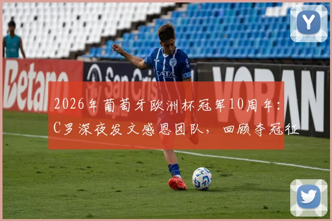 2026年葡萄牙欧洲杯冠军10周年：C罗深夜发文感恩团队，回顾夺冠征程与个人里程碑