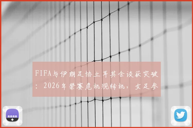 FIFA与伊朗足协土耳其会谈获突破:2026年禁赛危机现转机,女足参赛资格成焦点