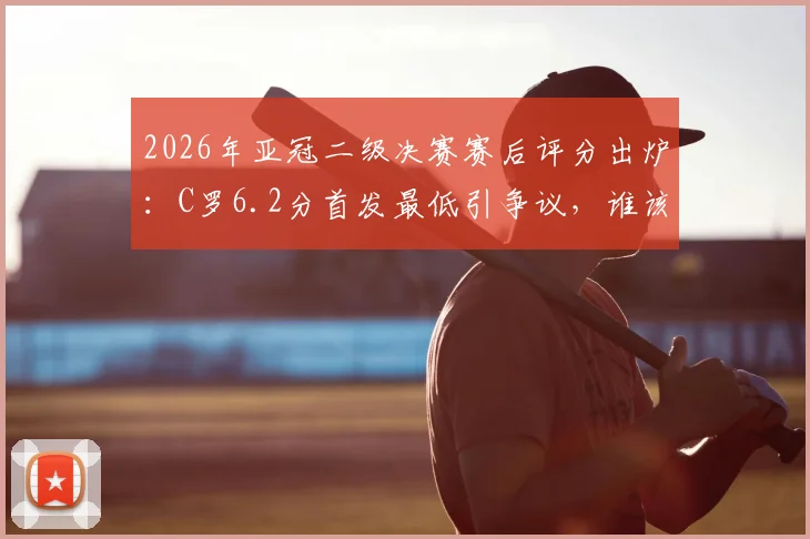 2026年亚冠二级决赛赛后评分出炉：C罗6.2分首发最低引争议，谁该为球队出局负责？