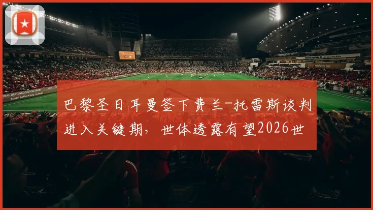 巴黎圣日耳曼签下费兰-托雷斯谈判进入关键期,世体透露有望2026世界杯后完成转会交易