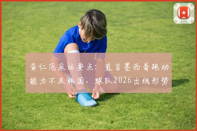 黄仁范采访要点：直言墨西哥跑动能力不及韩国，球队2026出线形势优于上届