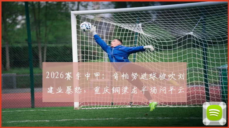 2026赛季中甲:肯帕努进球被吹刘建业暴怒,重庆铜梁龙半场闷平云南玉昆