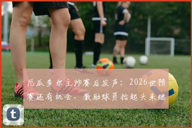 厄瓜多尔主帅赛后发声:2026世预赛还有机会,激励球员抬起头来继续战斗