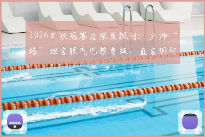2026年欧冠赛后深度探讨：主帅“塔”坦言服气巴黎晋级，直言现行手球规则细节令人费解，附规则变化与争议判罚实例解析