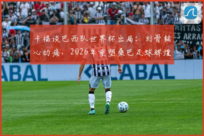 卡福谈巴西队世界杯出局:刻骨铭心的痛,2026年重塑桑巴足球辉煌,深度剖析阵容重建与未来展望