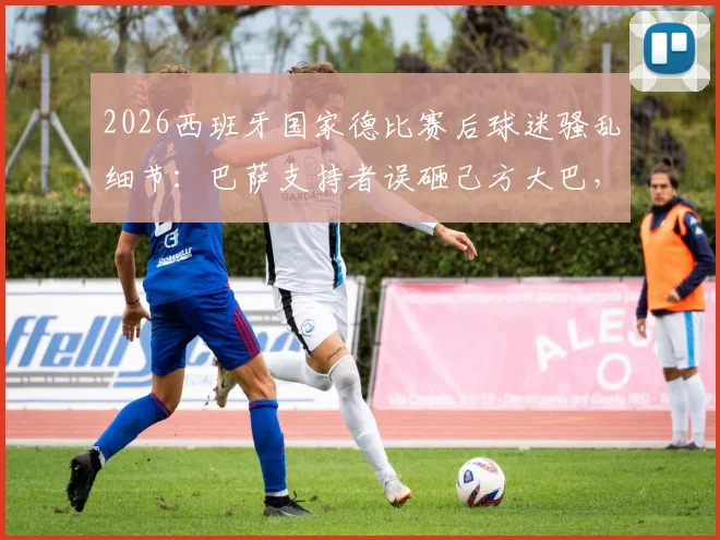 2026西班牙国家德比赛后球迷骚乱细节:巴萨支持者误砸己方大巴,皇马车辆亦未能幸免