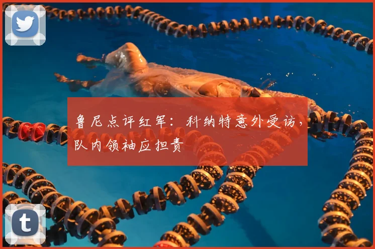 鲁尼点评红军：科纳特意外受访，队内领袖应担责