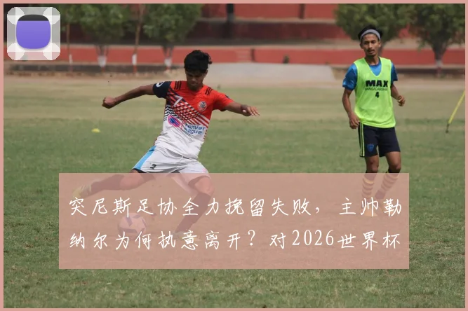突尼斯足协全力挽留失败，主帅勒纳尔为何执意离开？对2026世界杯前景的深度影响解析