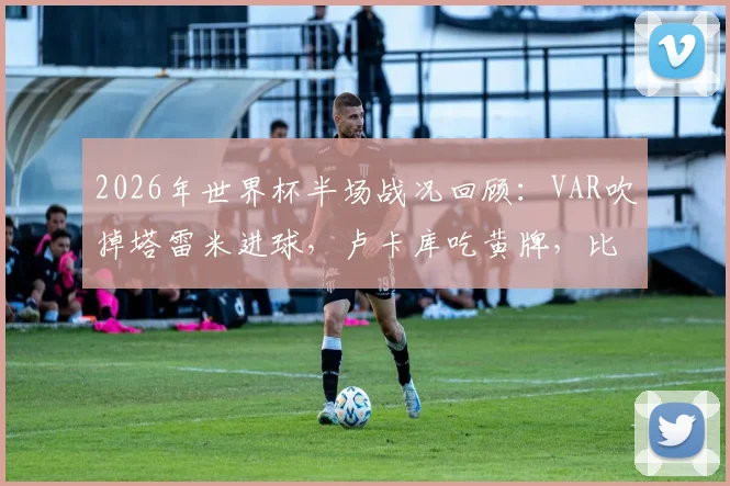 2026年世界杯半场战况回顾：VAR吹掉塔雷米进球，卢卡库吃黄牌，比利时与伊朗互交白卷