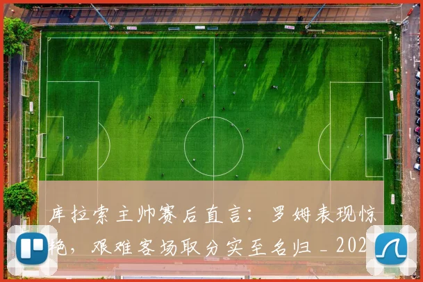 库拉索主帅赛后直言:罗姆表现惊艳,艰难客场取分实至名归 _ 2026年球队动态与球员分析