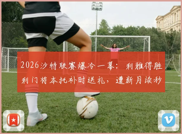 2026沙特联赛爆冷一幕：利雅得胜利门将本托补时送礼，遭新月读秒绝平，C罗无奈画面曝光