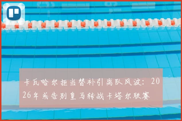 卡瓦哈尔拒当替补引离队风波：2026年或告别皇马转战卡塔尔联赛