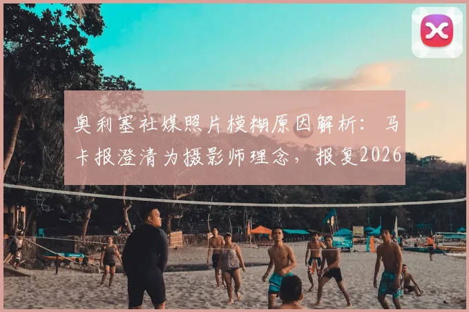 奥利塞社媒照片模糊原因解析:马卡报澄清为摄影师理念,报复2026世界杯FIFA纯属谣传