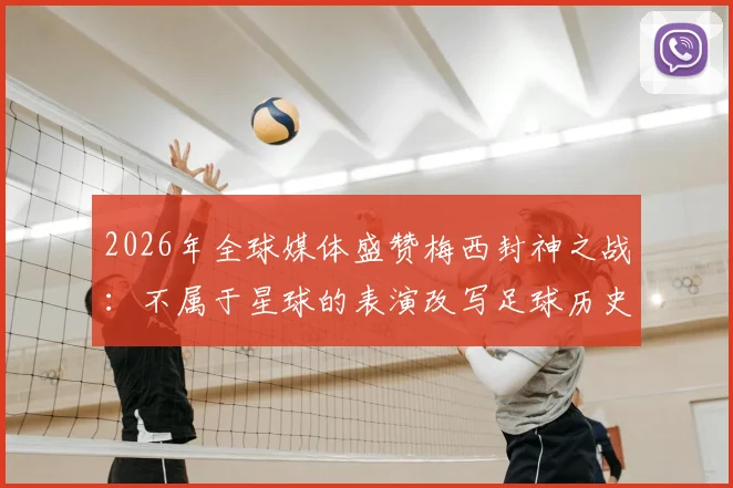 2026年全球媒体盛赞梅西封神之战:不属于星球的表演改写足球历史