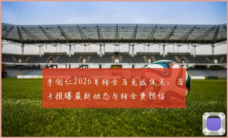 李刚仁2026年转会马竞成焦点,马卡报曝最新动态与转会费预估
