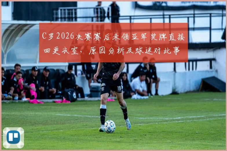C罗2026决赛赛后未领亚军奖牌直接回更衣室，原因分析及球迷对此事看法讨论