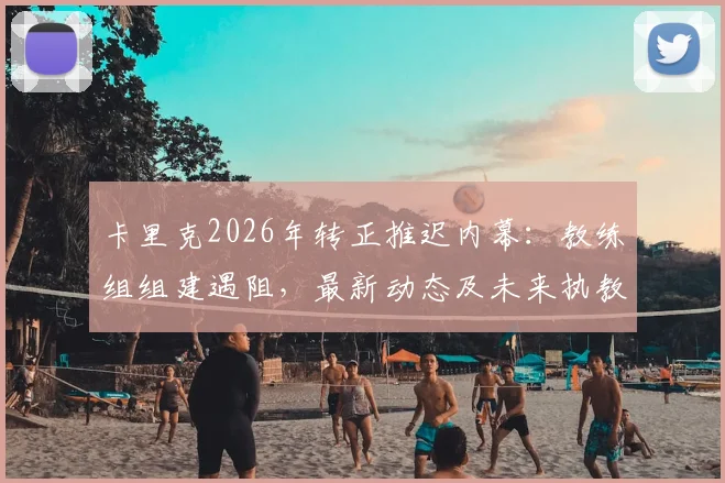 卡里克2026年转正推迟内幕:教练组组建遇阻,最新动态及未来执教前景深度解读