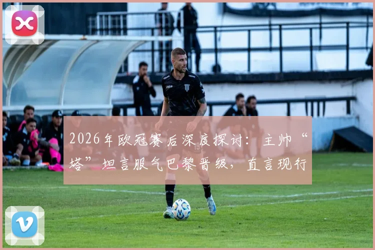 2026年欧冠赛后深度探讨:主帅“塔”坦言服气巴黎晋级,直言现行手球规则细节令人费解,附规则变化与争议判罚实例解析