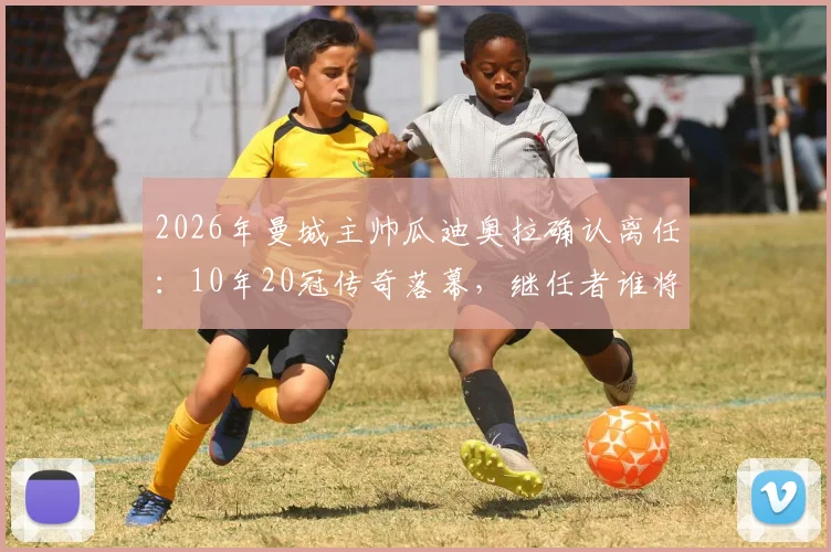2026年曼城主帅瓜迪奥拉确认离任：10年20冠传奇落幕，继任者谁将接手？新战术时代来临