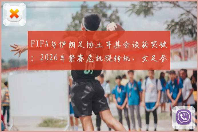 FIFA与伊朗足协土耳其会谈获突破：2026年禁赛危机现转机，女足参赛资格成焦点
