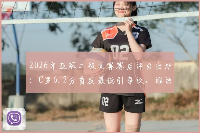 2026年亚冠二级决赛赛后评分出炉：C罗6.2分首发最低引争议，谁该为球队出局负责？