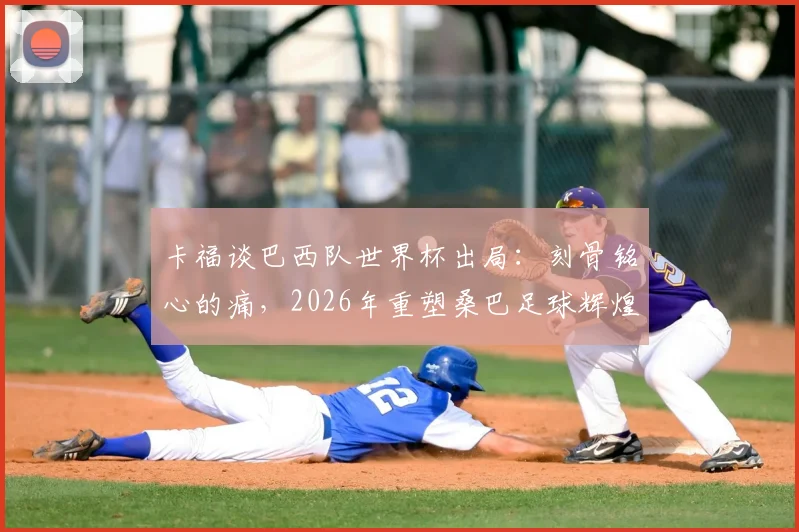 卡福谈巴西队世界杯出局：刻骨铭心的痛，2026年重塑桑巴足球辉煌，深度剖析阵容重建与未来展望