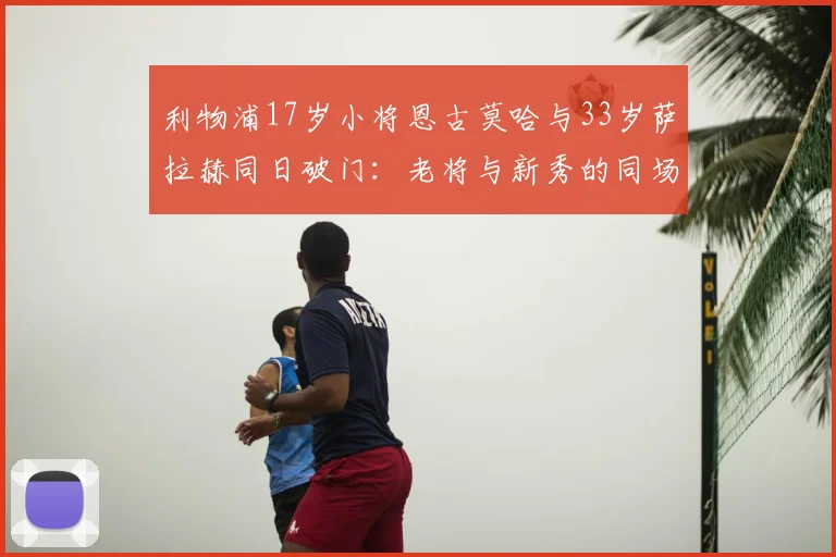利物浦17岁小将恩古莫哈与33岁萨拉赫同日破门：老将与新秀的同场竞技对比，附年轻球员青训成长路径解析