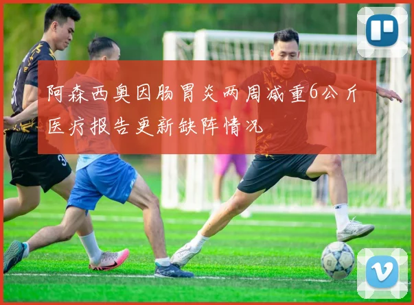 阿森西奥因肠胃炎两周减重6公斤 医疗报告更新缺阵情况