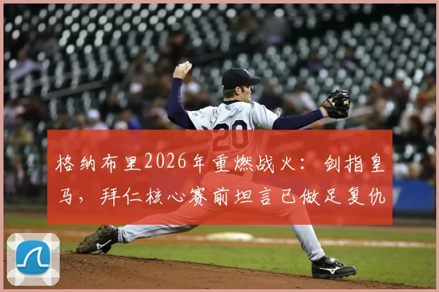 格纳布里2026年重燃战火:剑指皇马,拜仁核心赛前坦言已做足复仇准备