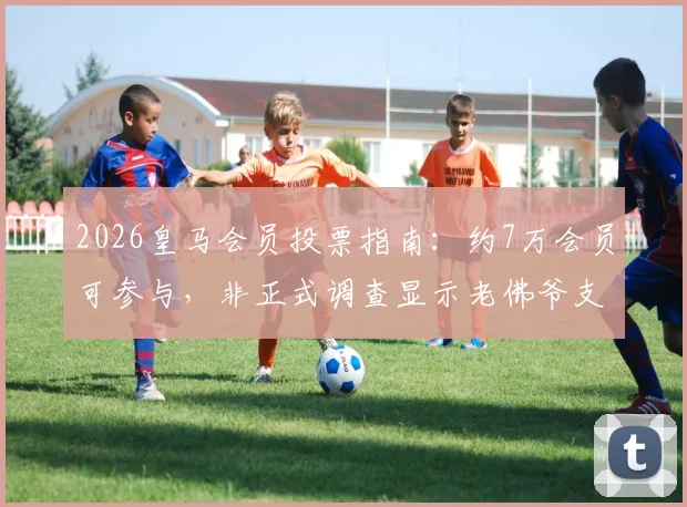 2026皇马会员投票指南:约7万会员可参与,非正式调查显示老佛爷支持率为53%