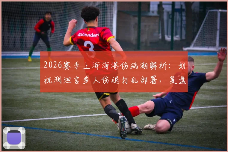 2026赛季上海海港伤病潮解析：刘祝润坦言多人伤退打乱部署，复盘德比失利后球队调整方向