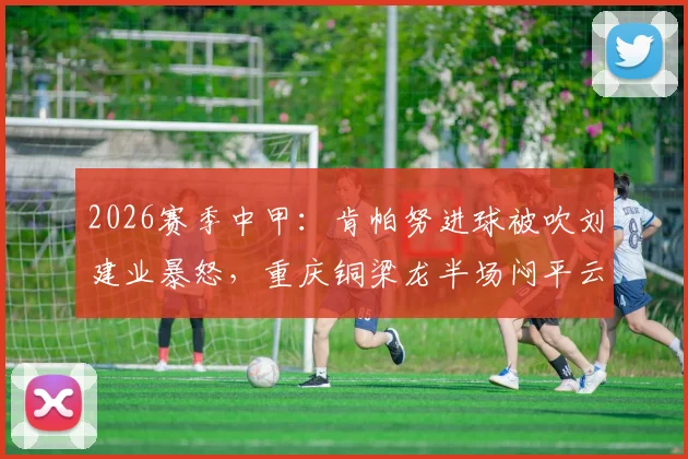 2026赛季中甲：肯帕努进球被吹刘建业暴怒，重庆铜梁龙半场闷平云南玉昆