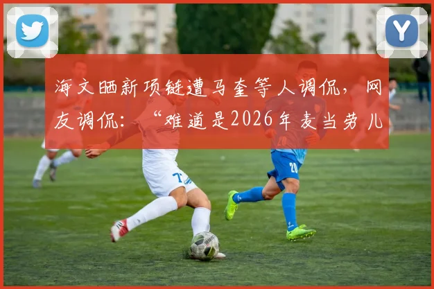 海文晒新项链遭马奎等人调侃，网友调侃：“难道是2026年麦当劳儿童套餐赠品？”背后的队内文化引热议