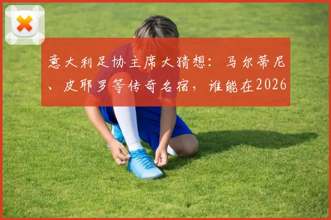 意大利足协主席大猜想：马尔蒂尼、皮耶罗等传奇名宿，谁能在2026年接棒？最新动态与分析