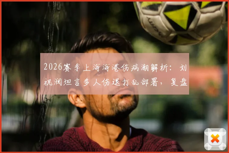 2026赛季上海海港伤病潮解析：刘祝润坦言多人伤退打乱部署，复盘德比失利后球队调整方向