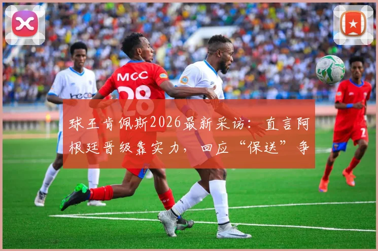 球王肯佩斯2026最新采访：直言阿根廷晋级靠实力，回应“保送”争议言论