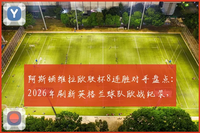 阿斯顿维拉欧联杯8连胜对手盘点：2026年刷新英格兰球队欧战纪录，附埃梅里战术解析与未来赛程预测