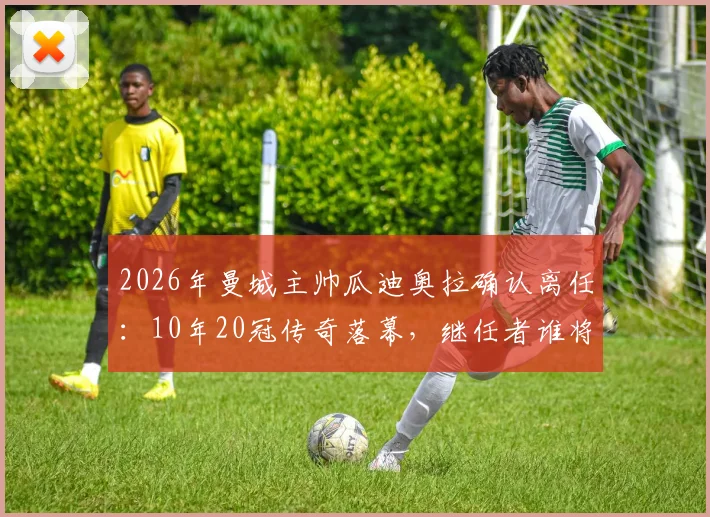2026年曼城主帅瓜迪奥拉确认离任:10年20冠传奇落幕,继任者谁将接手?新战术时代来临